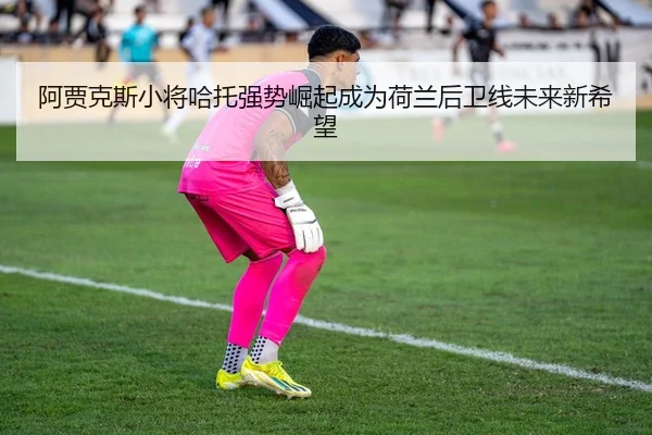 阿贾克斯小将哈托强势崛起成为荷兰后卫线未来新希望