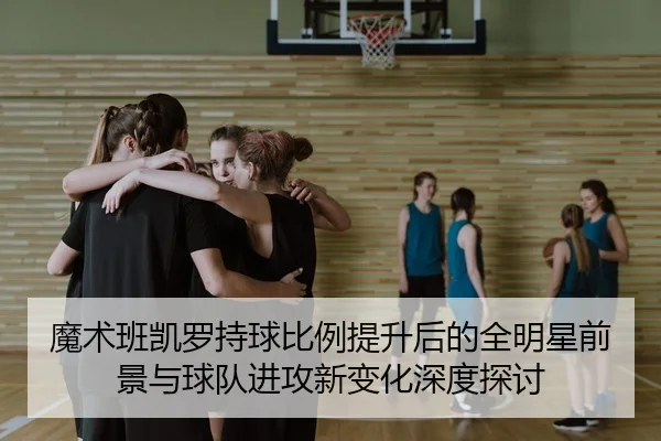 魔术班凯罗持球比例提升后的全明星前景与球队进攻新变化深度探讨