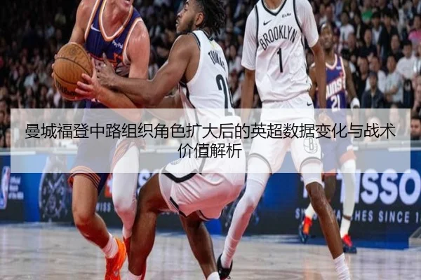 曼城福登中路组织角色扩大后的英超数据变化与战术价值解析