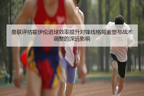 曼联评估霍伊伦进球效率提升对锋线格局重塑与战术调整的深远影响