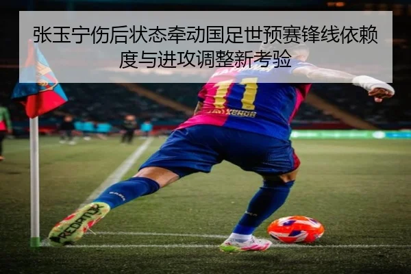 张玉宁伤后状态牵动国足世预赛锋线依赖度与进攻调整新考验