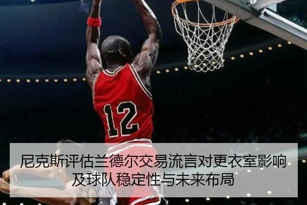 尼克斯评估兰德尔交易流言对更衣室影响及球队稳定性与未来布局