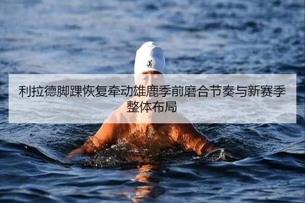 利拉德脚踝恢复牵动雄鹿季前磨合节奏与新赛季整体布局